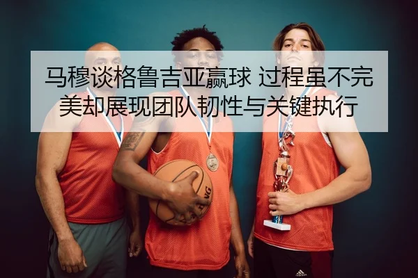 马穆谈格鲁吉亚赢球 过程虽不完美却展现团队韧性与关键执行